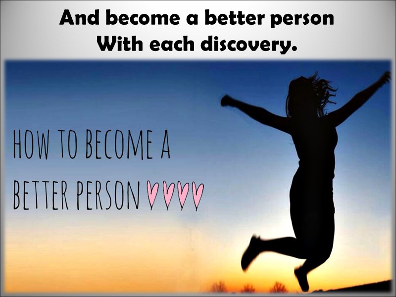 And become a better person With each discovery.